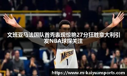 文班亚马法国队首秀表现惊艳27分狂胜意大利引发NBA球探关注